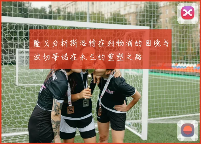 隆戈分析斯洛特在利物浦的困境与波切蒂诺在米兰的重塑之路