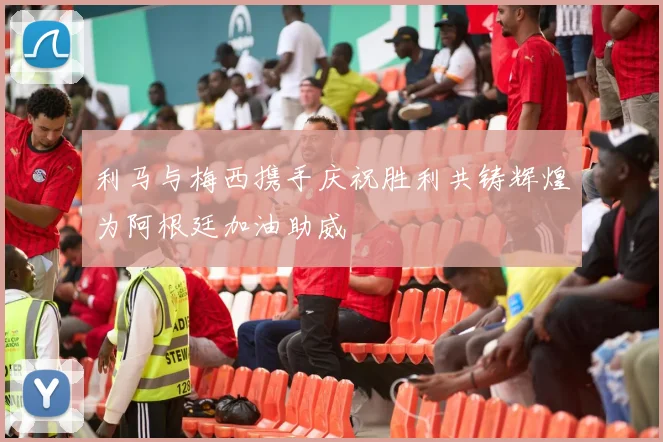 利马与梅西携手庆祝胜利共铸辉煌为阿根廷加油助威
