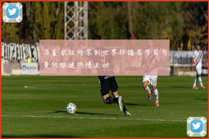 马奎尔纽约录制世界杯播客节目与曼联球迷热情互动