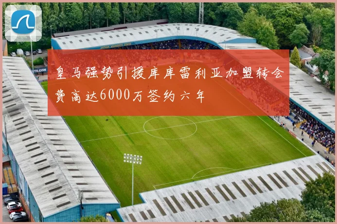 皇马强势引援库库雷利亚加盟转会费高达6000万签约六年