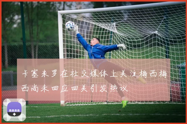 卡塞米罗在社交媒体上关注梅西梅西尚未回应回关引发热议