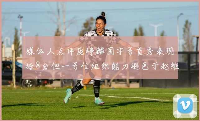 媒体人点评庞峥麟国字号首秀表现给8分但一号位组织能力逊色于赵维伦