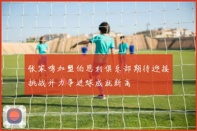 张家鸣加盟伯恩利俱乐部期待迎接挑战并力争进球成就新高