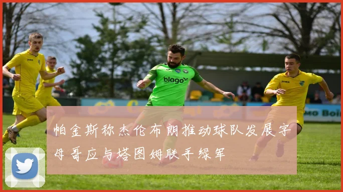 帕金斯称杰伦布朗推动球队发展字母哥应与塔图姆联手绿军