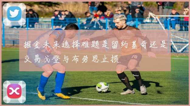 掘金未来选择难题是留约基奇还是交易戈登与布劳恩止损