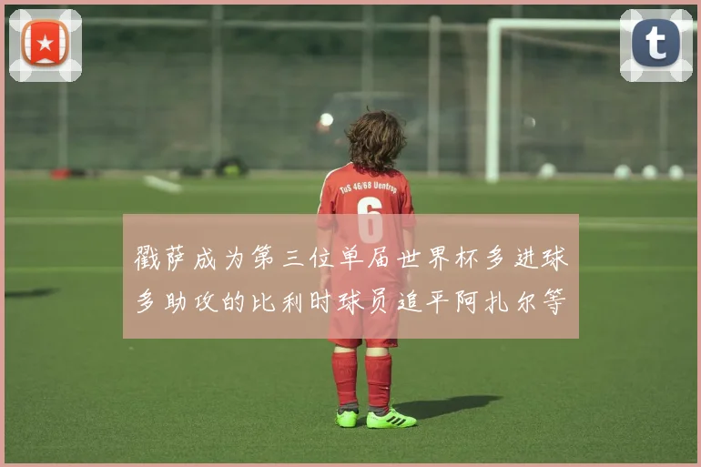戳萨成为第三位单届世界杯多进球多助攻的比利时球员追平阿扎尔等传奇