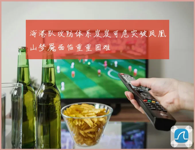 海港队攻防体系岌岌可危突破凤凰山梦魇面临重重困难