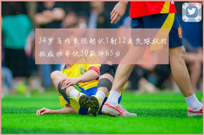 34岁马内表现起伏1射12丢失球权对抗成功率仅50获评65分