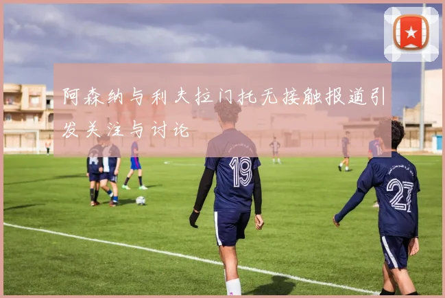 阿森纳与利夫拉门托无接触报道引发关注与讨论