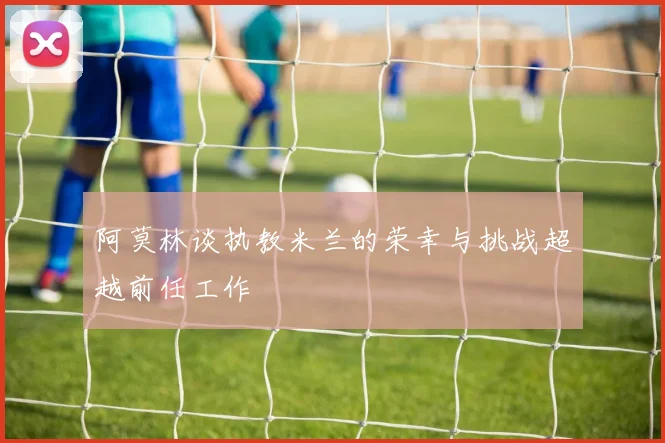 阿莫林谈执教米兰的荣幸与挑战超越前任工作