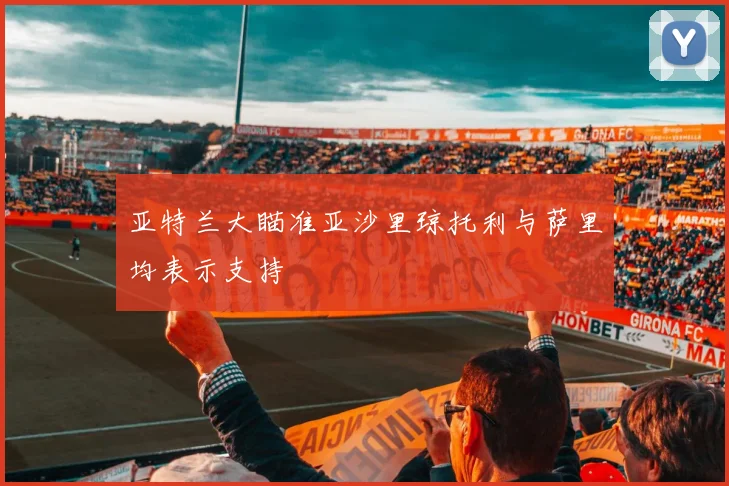 亚特兰大瞄准亚沙里琼托利与萨里均表示支持