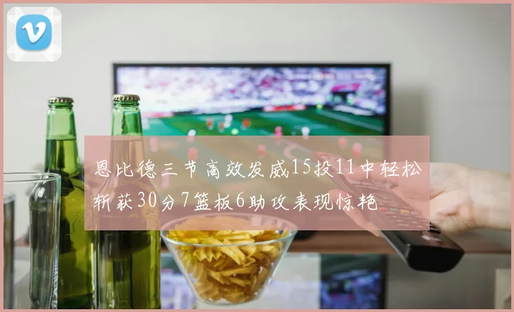 恩比德三节高效发威15投11中轻松斩获30分7篮板6助攻表现惊艳