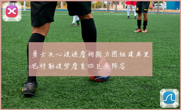 勇士决心追逐詹姆斯力图组建库里巴特勒追梦詹皇四巨头阵容
