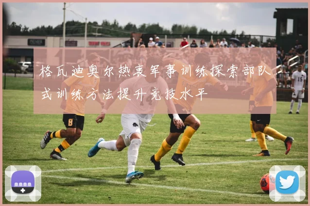 格瓦迪奥尔热衷军事训练探索部队式训练方法提升竞技水平