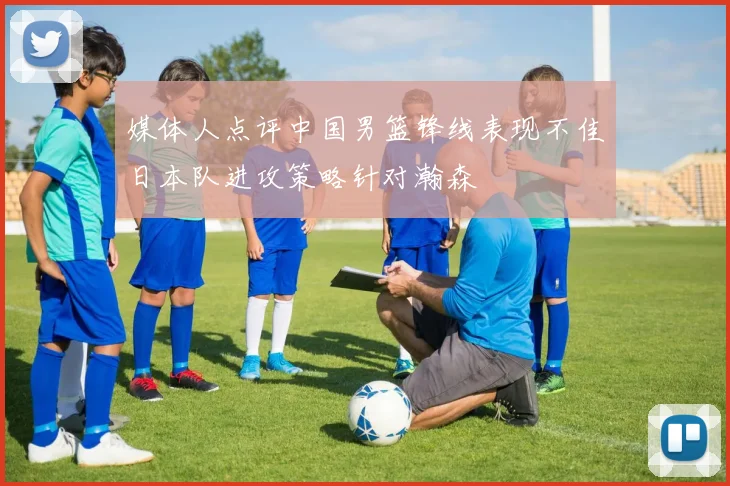 媒体人点评中国男篮锋线表现不佳日本队进攻策略针对瀚森