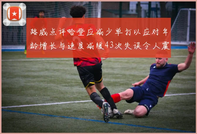 路威点评哈登应减少单打以应对年龄增长与速度减缓43次失误令人震惊
