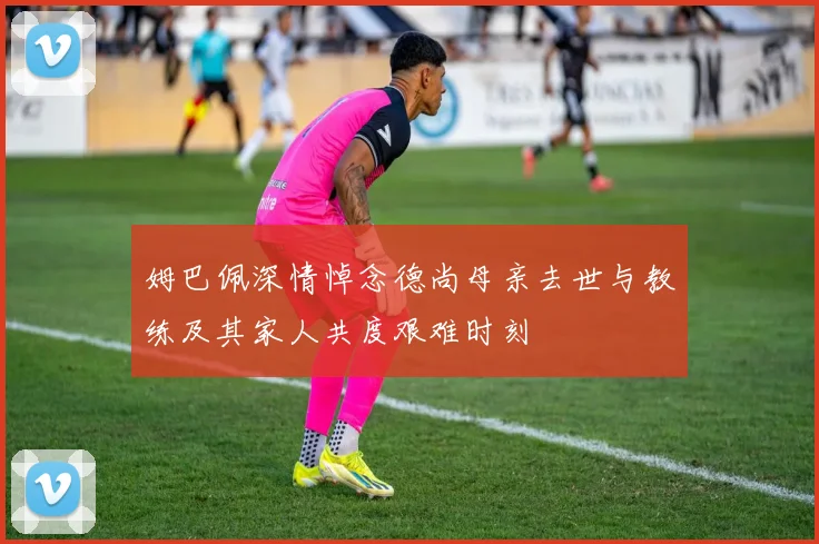 姆巴佩深情悼念德尚母亲去世与教练及其家人共度艰难时刻