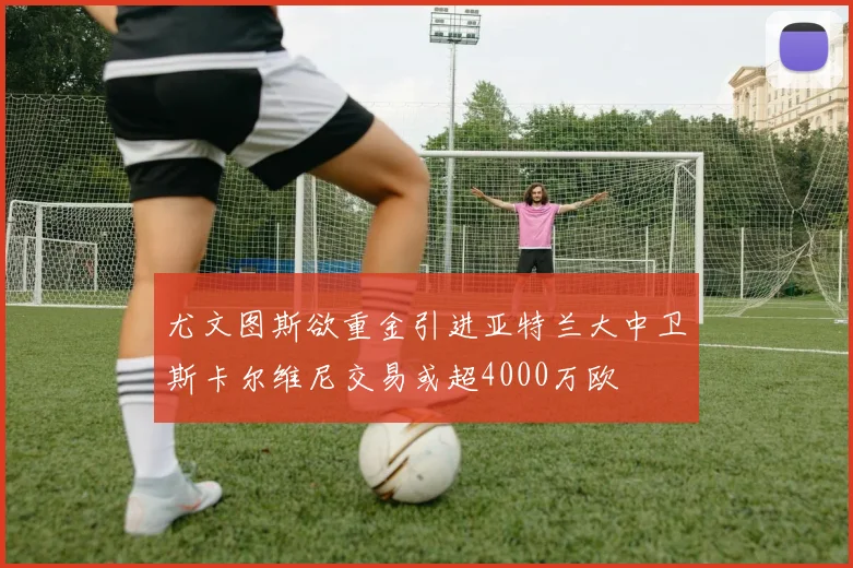 尤文图斯欲重金引进亚特兰大中卫斯卡尔维尼交易或超4000万欧