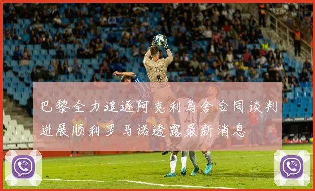 巴黎全力追逐阿克利乌舍合同谈判进展顺利罗马诺透露最新消息
