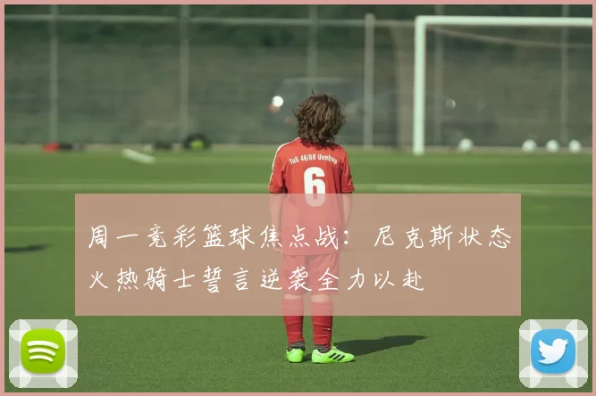 周一竞彩篮球焦点战：尼克斯状态火热骑士誓言逆袭全力以赴