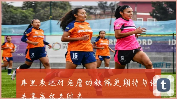 库里表达对老詹的钦佩更期待与他共享高尔夫时光