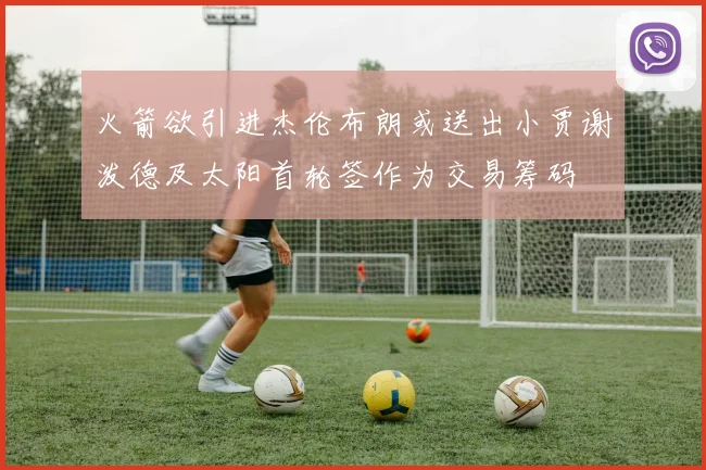 火箭欲引进杰伦布朗或送出小贾谢泼德及太阳首轮签作为交易筹码