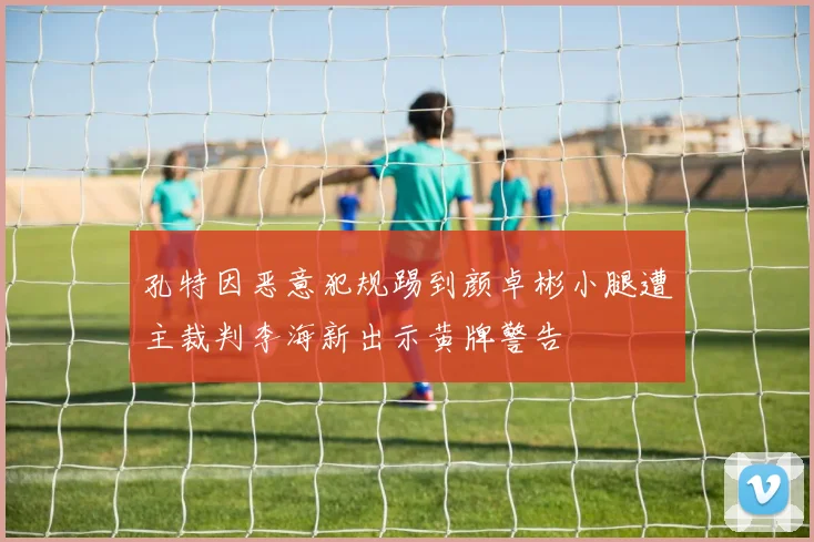 孔特因恶意犯规踢到颜卓彬小腿遭主裁判李海新出示黄牌警告