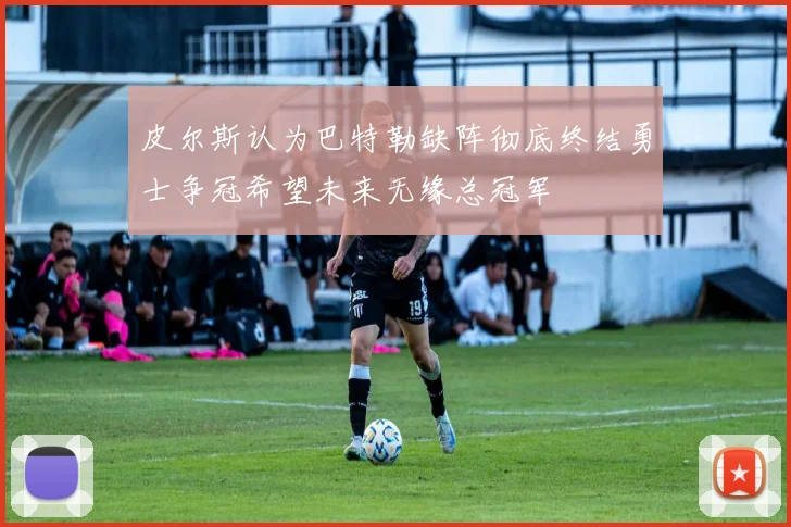 皮尔斯认为巴特勒缺阵彻底终结勇士争冠希望未来无缘总冠军