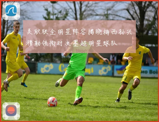 美职联全明星阵容揭晓梅西孙兴慜穆勒领衔对决墨超明星球队