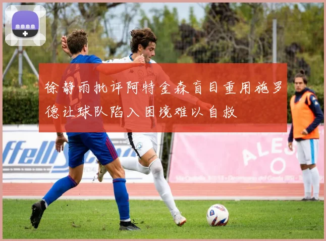 徐静雨批评阿特金森盲目重用施罗德让球队陷入困境难以自救