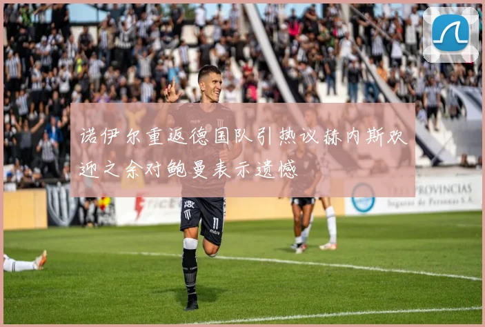 诺伊尔重返德国队引热议赫内斯欢迎之余对鲍曼表示遗憾