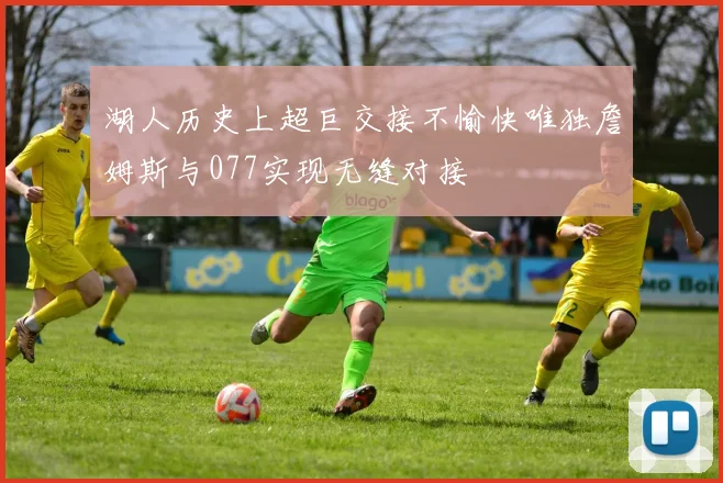 湖人历史上超巨交接不愉快唯独詹姆斯与077实现无缝对接