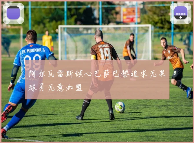 阿尔瓦雷斯倾心巴萨巴黎追求无果球员无意加盟