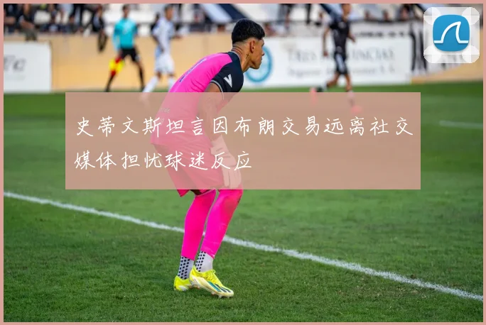 史蒂文斯坦言因布朗交易远离社交媒体担忧球迷反应