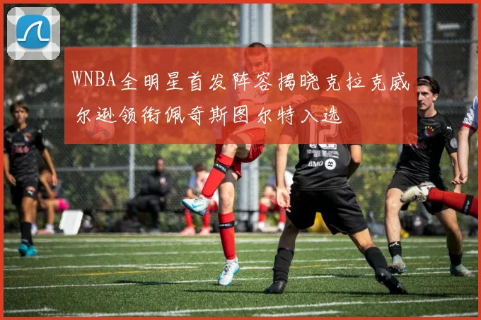 WNBA全明星首发阵容揭晓克拉克威尔逊领衔佩奇斯图尔特入选