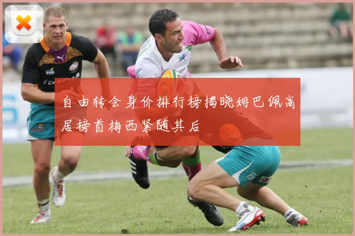 自由转会身价排行榜揭晓姆巴佩高居榜首梅西紧随其后