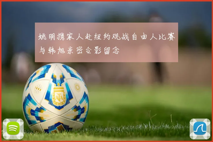 姚明携家人赴纽约观战自由人比赛与韩旭亲密合影留念