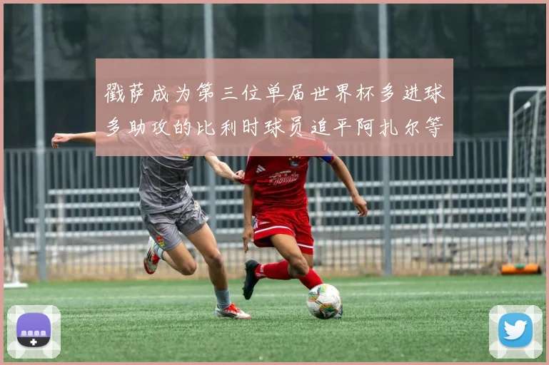 戳萨成为第三位单届世界杯多进球多助攻的比利时球员追平阿扎尔等传奇