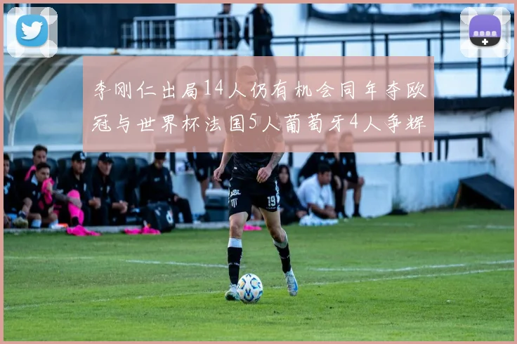 李刚仁出局14人仍有机会同年夺欧冠与世界杯法国5人葡萄牙4人争辉