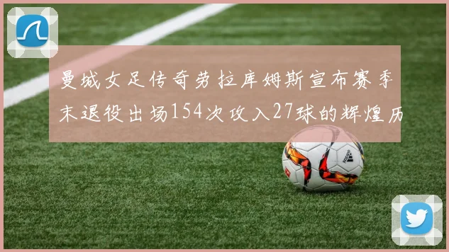 曼城女足传奇劳拉库姆斯宣布赛季末退役出场154次攻入27球的辉煌历程