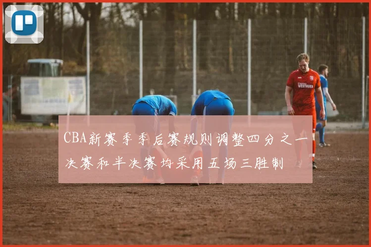 CBA新赛季季后赛规则调整四分之一决赛和半决赛均采用五场三胜制