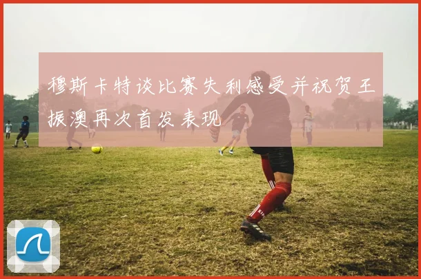 穆斯卡特谈比赛失利感受并祝贺王振澳再次首发表现