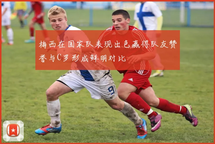 梅西在国家队表现出色赢得队友赞誉与C罗形成鲜明对比