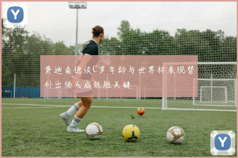 费迪南德谈C罗年龄与世界杯表现替补出场或成致胜关键