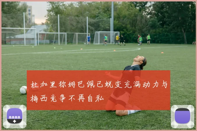 杜加里称姆巴佩已蜕变充满动力与梅西竞争不再自私