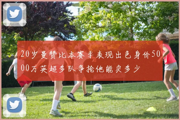 20岁曼赞比本赛季表现出色身价5000万英超多队争抢他能卖多少