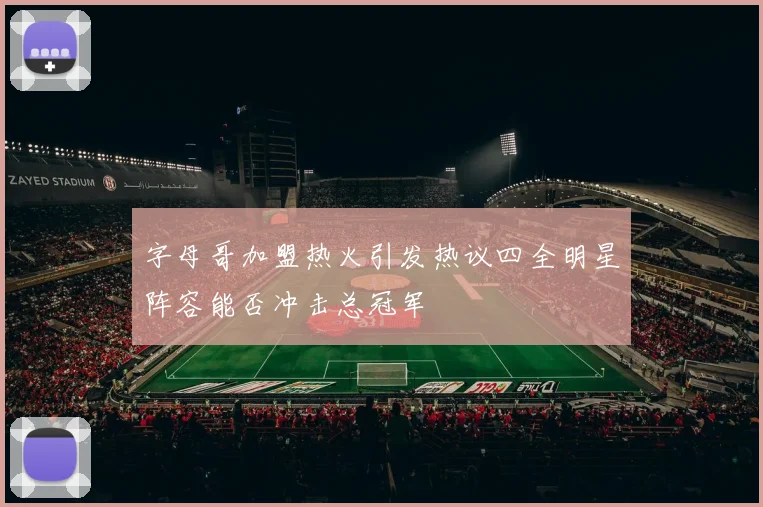 字母哥加盟热火引发热议四全明星阵容能否冲击总冠军