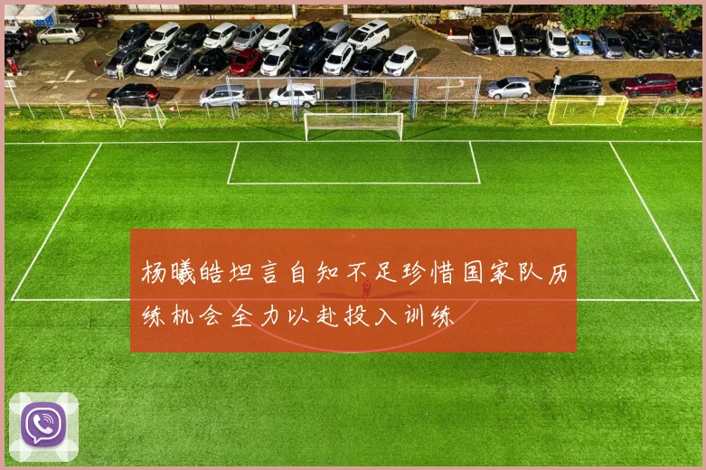 杨曦皓坦言自知不足珍惜国家队历练机会全力以赴投入训练