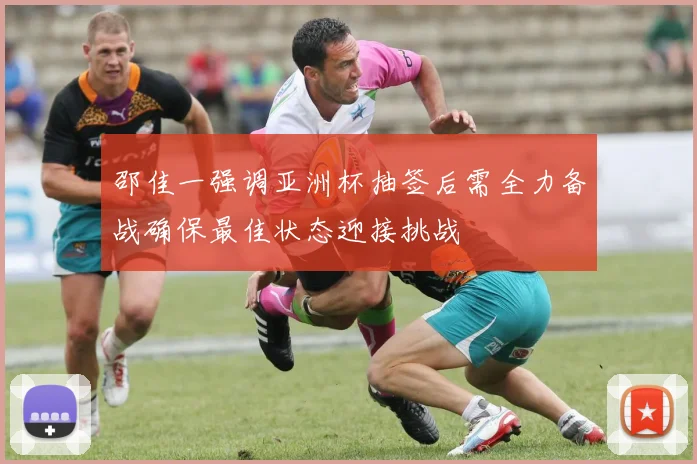 邵佳一强调亚洲杯抽签后需全力备战确保最佳状态迎接挑战