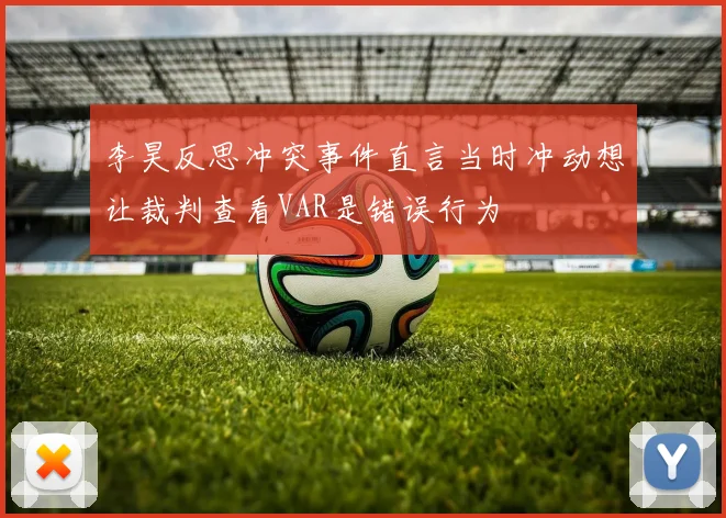 李昊反思冲突事件直言当时冲动想让裁判查看VAR是错误行为